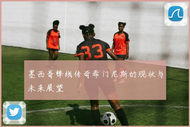 墨西哥锋线传奇希门尼斯的现状与未来展望