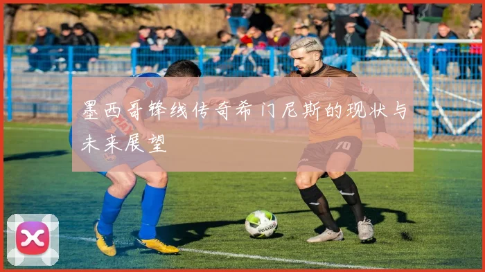 墨西哥锋线传奇希门尼斯的现状与未来展望