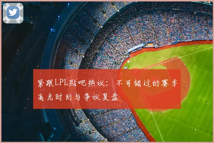 紧跟LPL贴吧热议：不可错过的赛季高光时刻与争议复盘