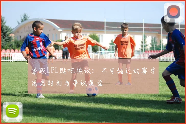紧跟LPL贴吧热议：不可错过的赛季高光时刻与争议复盘