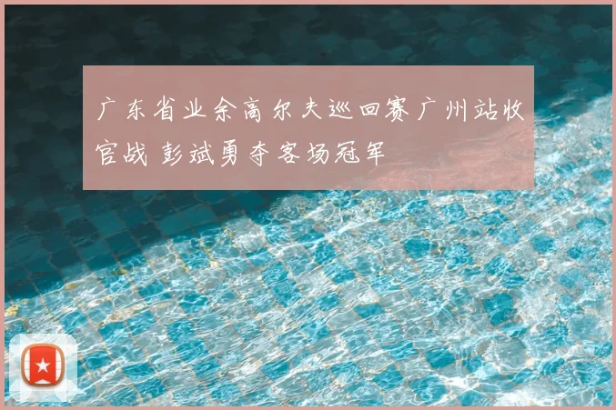 广东省业余高尔夫巡回赛广州站收官战 彭斌勇夺客场冠军